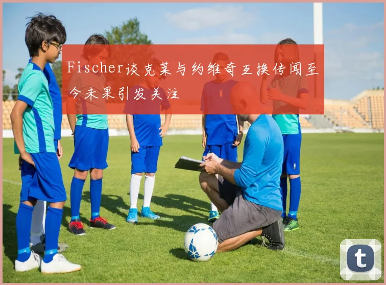 Fischer谈克莱与约维奇互换传闻至今未果引发关注