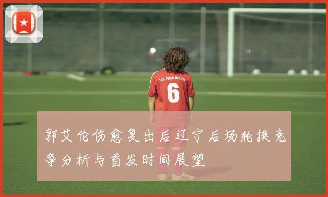 郭艾伦伤愈复出后辽宁后场轮换竞争分析与首发时间展望