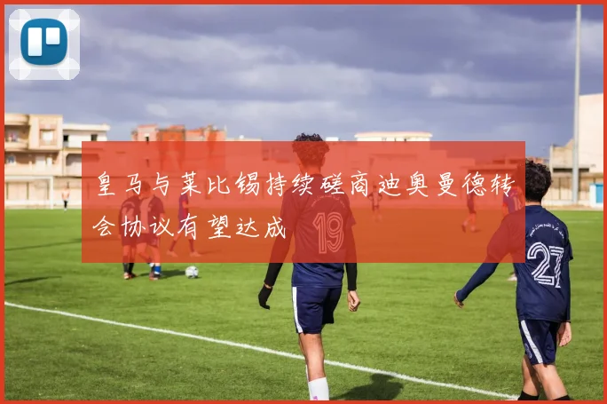 皇马与莱比锡持续磋商迪奥曼德转会协议有望达成