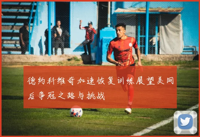 德约科维奇加速恢复训练展望美网后争冠之路与挑战