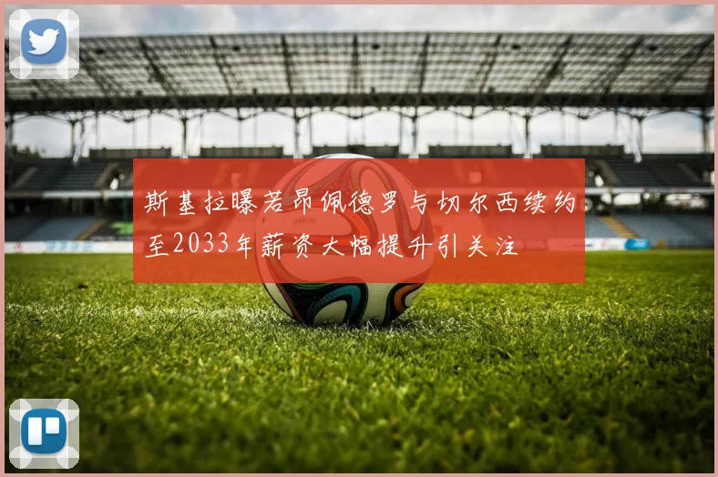 斯基拉曝若昂佩德罗与切尔西续约至2033年薪资大幅提升引关注