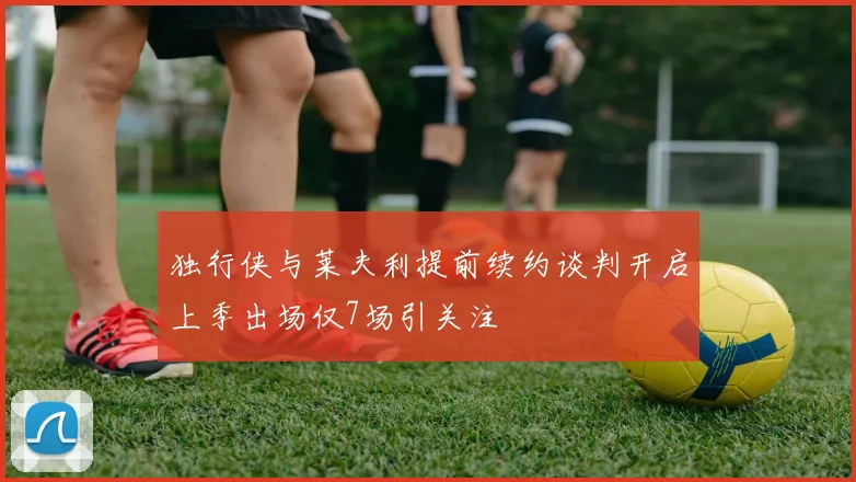 独行侠与莱夫利提前续约谈判开启上季出场仅7场引关注